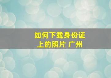 如何下载身份证上的照片 广州